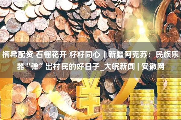 楠希配资 石榴花开 籽籽同心丨新疆阿克苏：民族乐器“弹”出村民的好日子_大皖新闻 | 安徽网