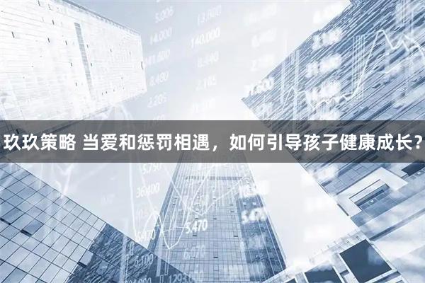 玖玖策略 当爱和惩罚相遇，如何引导孩子健康成长？