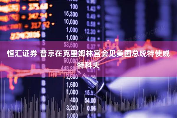 恒汇证券 普京在克里姆林宫会见美国总统特使威特科夫