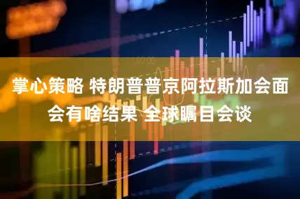 掌心策略 特朗普普京阿拉斯加会面会有啥结果 全球瞩目会谈
