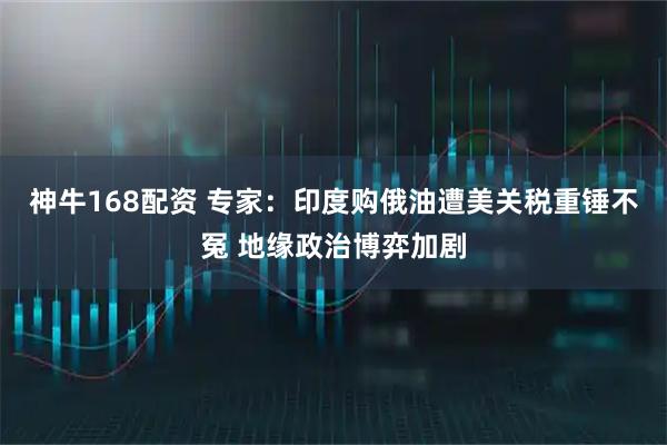 神牛168配资 专家：印度购俄油遭美关税重锤不冤 地缘政治博弈加剧