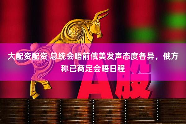 大配资配资 总统会晤前俄美发声态度各异，俄方称已商定会晤日程