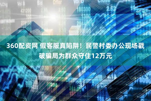 360配资网 假客服真陷阱！民警村委办公现场戳破骗局为群众守住12万元