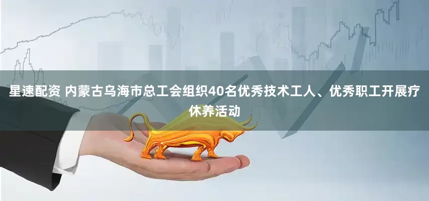 星速配资 内蒙古乌海市总工会组织40名优秀技术工人、优秀职工开展疗休养活动