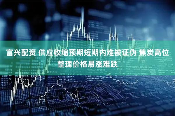 富兴配资 供应收缩预期短期内难被证伪 焦炭高位整理价格易涨难跌