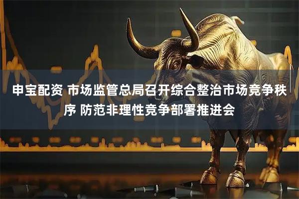申宝配资 市场监管总局召开综合整治市场竞争秩序 防范非理性竞争部署推进会
