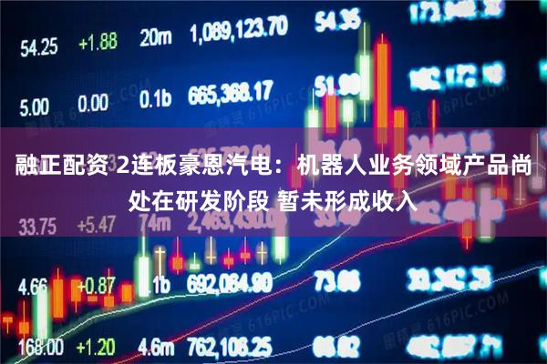 融正配资 2连板豪恩汽电：机器人业务领域产品尚处在研发阶段 暂未形成收入