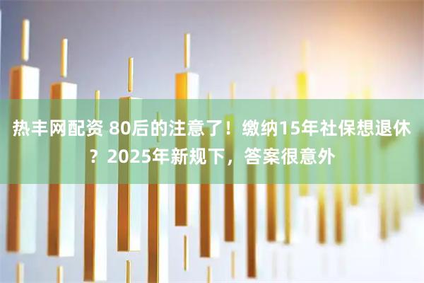 热丰网配资 80后的注意了！缴纳15年社保想退休？2025年新规下，答案很意外