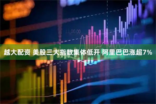 越大配资 美股三大指数集体低开 阿里巴巴涨超7%