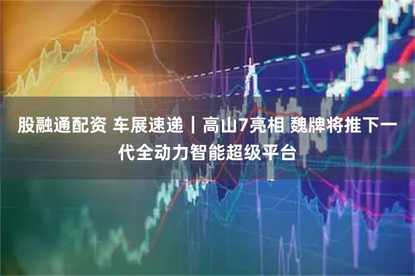 股融通配资 车展速递｜高山7亮相 魏牌将推下一代全动力智能超级平台