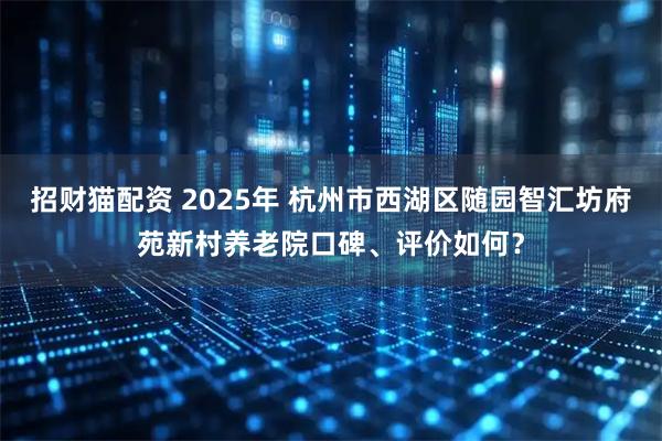 招财猫配资 2025年 杭州市西湖区随园智汇坊府苑新村养老院口碑、评价如何？