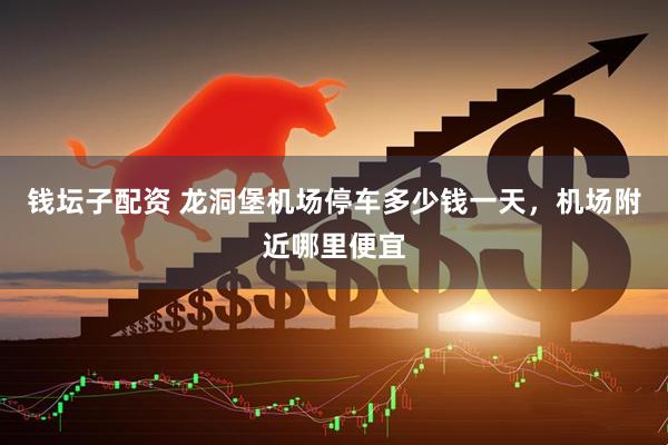 钱坛子配资 龙洞堡机场停车多少钱一天，机场附近哪里便宜
