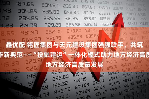 鑫优配 铭匠集团与天元建设集团强强联手，共筑政企合作新典范——“投融建运”一体化模式助力地方经济高质量发展