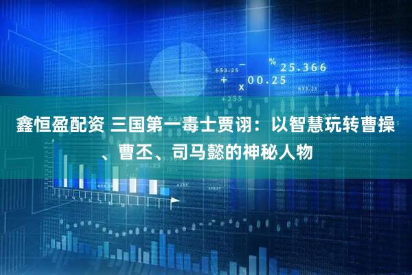 鑫恒盈配资 三国第一毒士贾诩：以智慧玩转曹操、曹丕、司马懿的神秘人物