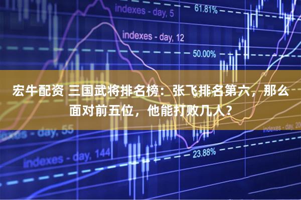 宏牛配资 三国武将排名榜：张飞排名第六，那么面对前五位，他能打败几人？