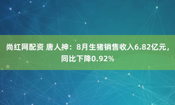 尚红网配资 唐人神：8月生猪销售收入6.82亿元，同比下降0.92%