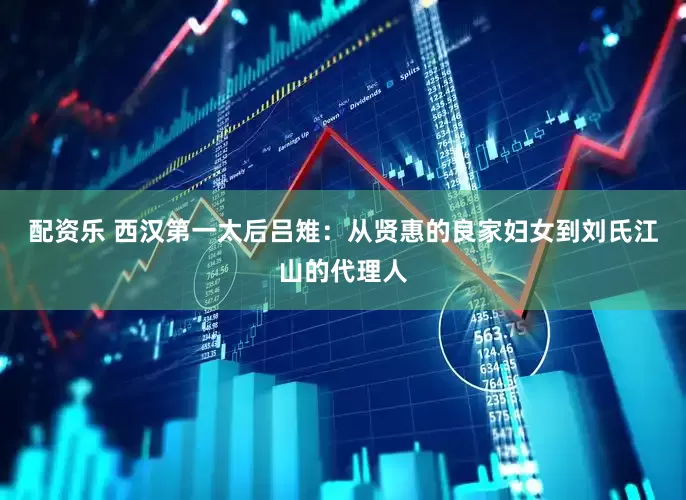 配资乐 西汉第一太后吕雉：从贤惠的良家妇女到刘氏江山的代理人