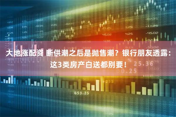 大地涨配资 断供潮之后是抛售潮？银行朋友透露：这3类房产白送都别要！