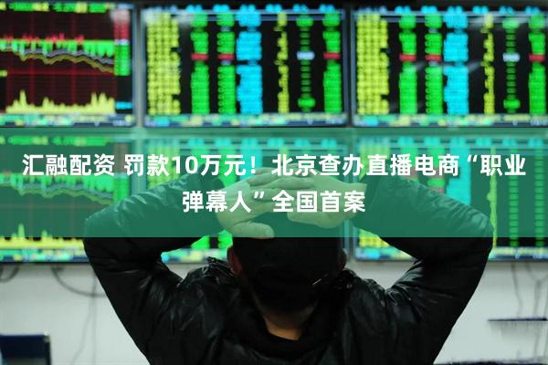 汇融配资 罚款10万元!北京查办直播电商“职业弹幕人”全国首案