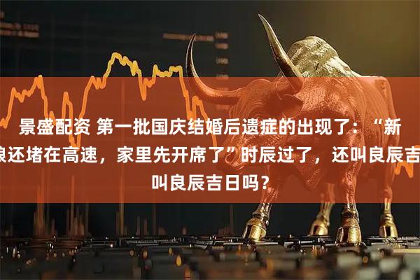 景盛配资 第一批国庆结婚后遗症的出现了：“新郎新娘还堵在高速，家里先开席了”时辰过了，还叫良辰吉日吗？