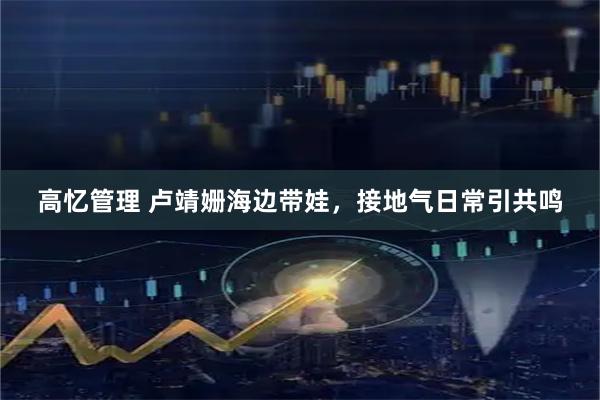 高忆管理 卢靖姗海边带娃，接地气日常引共鸣