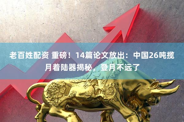 老百姓配资 重磅！14篇论文放出：中国26吨揽月着陆器揭秘，登月不远了