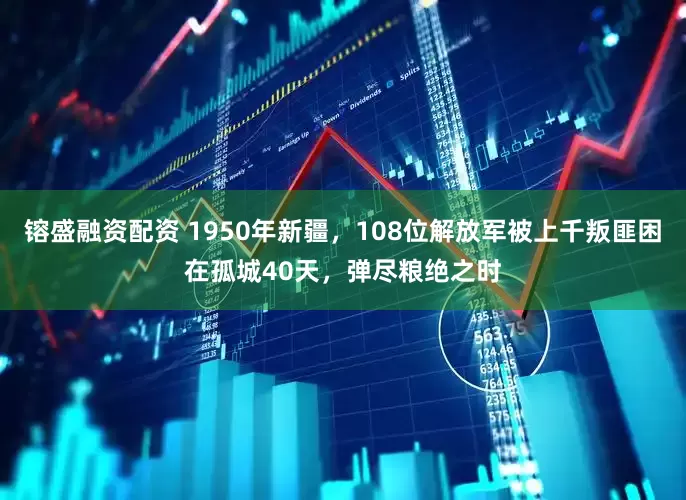 镕盛融资配资 1950年新疆，108位解放军被上千叛匪困在孤城40天，弹尽粮绝之时