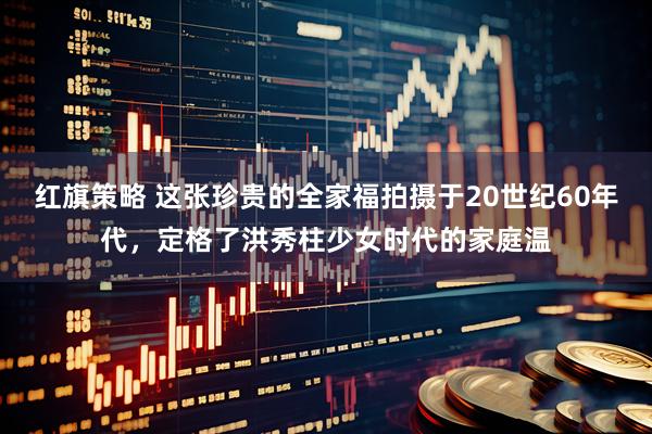 红旗策略 这张珍贵的全家福拍摄于20世纪60年代，定格了洪秀柱少女时代的家庭温